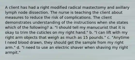 A client has had a right modified radical mastectomy and axillary lymph node dissection. The nurse is teaching the client about measures to reduce the risk of complications. The client demonstrates understanding of the instructions when she states which of the following? a. "I should tell my manucurist that it is okay to trim the cuticles on my right hand." b. "I can lift with my right arm objects that weigh as much as 15 pounds." c. "Anytime I need blood drawn, they should get the sample from my right arm." d. "I need to use an electric shaver when shaving my right armpit."