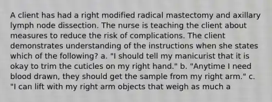 A client has had a right modified radical mastectomy and axillary lymph node dissection. The nurse is teaching the client about measures to reduce the risk of complications. The client demonstrates understanding of the instructions when she states which of the following? a. "I should tell my manicurist that it is okay to trim the cuticles on my right hand." b. "Anytime I need blood drawn, they should get the sample from my right arm." c. "I can lift with my right arm objects that weigh as much a