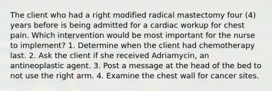 The client who had a right modified radical mastectomy four (4) years before is being admitted for a cardiac workup for chest pain. Which intervention would be most important for the nurse to implement? 1. Determine when the client had chemotherapy last. 2. Ask the client if she received Adriamycin, an antineoplastic agent. 3. Post a message at the head of the bed to not use the right arm. 4. Examine the chest wall for cancer sites.