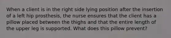 When a client is in the right side lying position after the insertion of a left hip prosthesis, the nurse ensures that the client has a pillow placed between the thighs and that the entire length of the upper leg is supported. What does this pillow prevent?