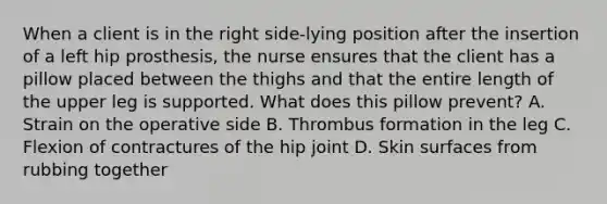 When a client is in the right side-lying position after the insertion of a left hip prosthesis, the nurse ensures that the client has a pillow placed between the thighs and that the entire length of the upper leg is supported. What does this pillow prevent? A. Strain on the operative side B. Thrombus formation in the leg C. Flexion of contractures of the hip joint D. Skin surfaces from rubbing together