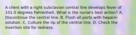 A client with a right subclavian central line develops fever of 101.0 degrees Fahrenheit. What is the nurse's best action? A. Discontinue the central line. B. Flush all ports with heparin solution. C. Culture the tip of the central line. D. Check the insertion site for redness.