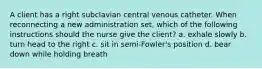 A client has a right subclavian central venous catheter. When reconnecting a new administration set, which of the following instructions should the nurse give the client? a. exhale slowly b. turn head to the right c. sit in semi-Fowler's position d. bear down while holding breath