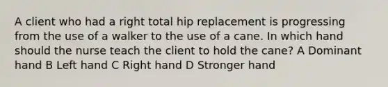 A client who had a right total hip replacement is progressing from the use of a walker to the use of a cane. In which hand should the nurse teach the client to hold the cane? A Dominant hand B Left hand C Right hand D Stronger hand