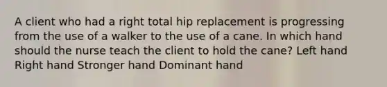 A client who had a right total hip replacement is progressing from the use of a walker to the use of a cane. In which hand should the nurse teach the client to hold the cane? Left hand Right hand Stronger hand Dominant hand