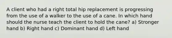 A client who had a right total hip replacement is progressing from the use of a walker to the use of a cane. In which hand should the nurse teach the client to hold the cane? a) Stronger hand b) Right hand c) Dominant hand d) Left hand