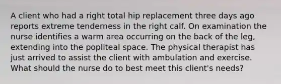 A client who had a right total hip replacement three days ago reports extreme tenderness in the right calf. On examination the nurse identifies a warm area occurring on the back of the leg, extending into the popliteal space. The physical therapist has just arrived to assist the client with ambulation and exercise. What should the nurse do to best meet this client's needs?