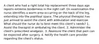 A client who had a right total hip replacement three days ago reports extreme tenderness in the right calf. On examination the nurse identifies a warm area occurring on the back of the leg, extending into the popliteal space. The physical therapist has just arrived to assist the client with ambulation and exercise. What should the nurse do to best meet this client's needs? 1. Assist the therapist in ambulating the client. 2. Administer the client's prescribed analgesic. 3. Reassure the client that pain can be expected after surgery. 4. Notify the health care provider regarding the client's status.