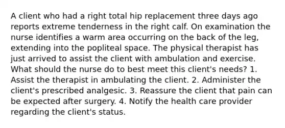 A client who had a right total hip replacement three days ago reports extreme tenderness in the right calf. On examination the nurse identifies a warm area occurring on the back of the leg, extending into the popliteal space. The physical therapist has just arrived to assist the client with ambulation and exercise. What should the nurse do to best meet this client's needs? 1. Assist the therapist in ambulating the client. 2. Administer the client's prescribed analgesic. 3. Reassure the client that pain can be expected after surgery. 4. Notify the health care provider regarding the client's status.