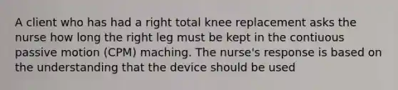 A client who has had a right total knee replacement asks the nurse how long the right leg must be kept in the contiuous passive motion (CPM) maching. The nurse's response is based on the understanding that the device should be used