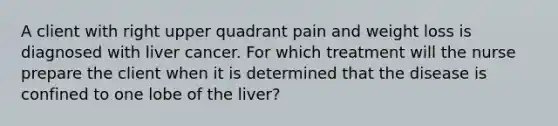 A client with right upper quadrant pain and weight loss is diagnosed with liver cancer. For which treatment will the nurse prepare the client when it is determined that the disease is confined to one lobe of the liver?