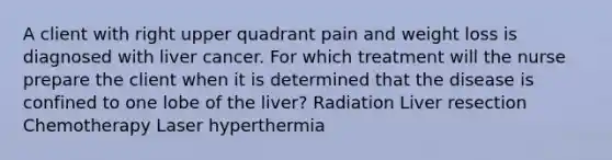 A client with right upper quadrant pain and weight loss is diagnosed with liver cancer. For which treatment will the nurse prepare the client when it is determined that the disease is confined to one lobe of the liver? Radiation Liver resection Chemotherapy Laser hyperthermia