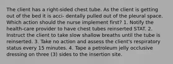 The client has a right-sided chest tube. As the client is getting out of the bed it is acci- dentally pulled out of the pleural space. Which action should the nurse implement first? 1. Notify the health-care provider to have chest tubes reinserted STAT. 2. Instruct the client to take slow shallow breaths until the tube is reinserted. 3. Take no action and assess the client's respiratory status every 15 minutes. 4. Tape a petroleum jelly occlusive dressing on three (3) sides to the insertion site.