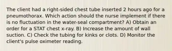 The client had a right-sided chest tube inserted 2 hours ago for a pneumothorax. Which action should the nurse implement if there is no fluctuation in the water-seal compartment? A) Obtain an order for a STAT chest x-ray. B) Increase the amount of wall suction. C) Check the tubing for kinks or clots. D) Monitor the client's pulse oximeter reading.