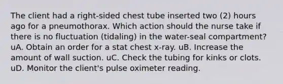 The client had a right-sided chest tube inserted two (2) hours ago for a pneumothorax. Which action should the nurse take if there is no fluctuation (tidaling) in the water-seal compartment? uA. Obtain an order for a stat chest x-ray. uB. Increase the amount of wall suction. uC. Check the tubing for kinks or clots. uD. Monitor the client's pulse oximeter reading.