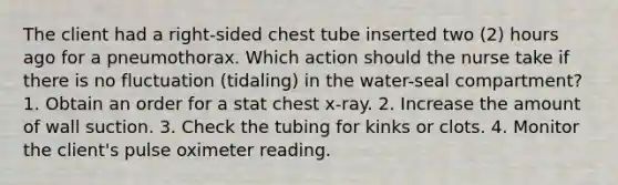 The client had a right-sided chest tube inserted two (2) hours ago for a pneumothorax. Which action should the nurse take if there is no fluctuation (tidaling) in the water-seal compartment? 1. Obtain an order for a stat chest x-ray. 2. Increase the amount of wall suction. 3. Check the tubing for kinks or clots. 4. Monitor the client's pulse oximeter reading.