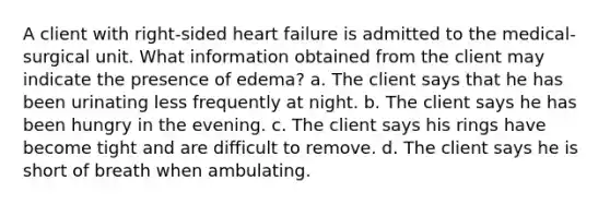 A client with right-sided heart failure is admitted to the medical-surgical unit. What information obtained from the client may indicate the presence of edema? a. The client says that he has been urinating less frequently at night. b. The client says he has been hungry in the evening. c. The client says his rings have become tight and are difficult to remove. d. The client says he is short of breath when ambulating.