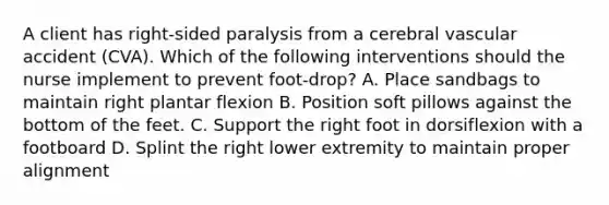 A client has right-sided paralysis from a cerebral vascular accident (CVA). Which of the following interventions should the nurse implement to prevent foot-drop? A. Place sandbags to maintain right plantar flexion B. Position soft pillows against the bottom of the feet. C. Support the right foot in dorsiflexion with a footboard D. Splint the right lower extremity to maintain proper alignment