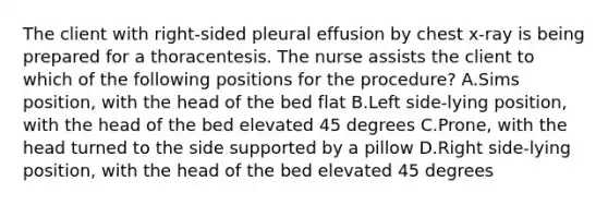 The client with right-sided pleural effusion by chest x-ray is being prepared for a thoracentesis. The nurse assists the client to which of the following positions for the procedure? A.Sims position, with the head of the bed flat B.Left side-lying position, with the head of the bed elevated 45 degrees C.Prone, with the head turned to the side supported by a pillow D.Right side-lying position, with the head of the bed elevated 45 degrees