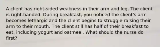 A client has right-sided weakness in their arm and leg. The client is right-handed. During breakfast, you noticed the client's arm becomes lethargic and the client begins to struggle raising their arm to their mouth. The client still has half of their breakfast to eat, including yogurt and oatmeal. What should the nurse do first?