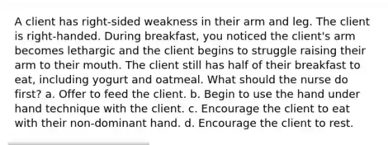 A client has right-sided weakness in their arm and leg. The client is right-handed. During breakfast, you noticed the client's arm becomes lethargic and the client begins to struggle raising their arm to their mouth. The client still has half of their breakfast to eat, including yogurt and oatmeal. What should the nurse do first? a. Offer to feed the client. b. Begin to use the hand under hand technique with the client. c. Encourage the client to eat with their non-dominant hand. d. Encourage the client to rest.