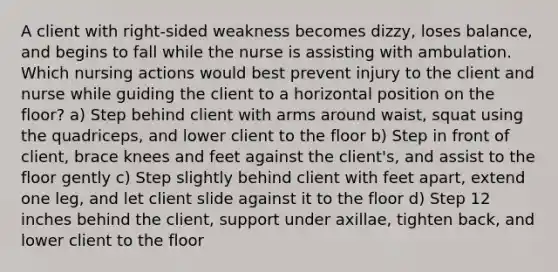 A client with right-sided weakness becomes dizzy, loses balance, and begins to fall while the nurse is assisting with ambulation. Which nursing actions would best prevent injury to the client and nurse while guiding the client to a horizontal position on the floor? a) Step behind client with arms around waist, squat using the quadriceps, and lower client to the floor b) Step in front of client, brace knees and feet against the client's, and assist to the floor gently c) Step slightly behind client with feet apart, extend one leg, and let client slide against it to the floor d) Step 12 inches behind the client, support under axillae, tighten back, and lower client to the floor