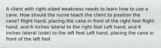 A client with right-sided weakness needs to learn how to use a cane. How should the nurse teach the client to position the cane? Right hand, placing the cane in front of the right foot Right hand, and 6 inches lateral to the right foot Left hand, and 6 inches lateral (side) to the left foot Left hand, placing the cane in front of the left foot