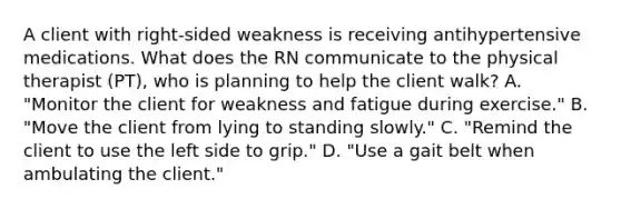 A client with right-sided weakness is receiving antihypertensive medications. What does the RN communicate to the physical therapist (PT), who is planning to help the client walk? A. "Monitor the client for weakness and fatigue during exercise." B. "Move the client from lying to standing slowly." C. "Remind the client to use the left side to grip." D. "Use a gait belt when ambulating the client."