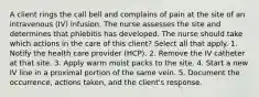 A client rings the call bell and complains of pain at the site of an intravenous (IV) infusion. The nurse assesses the site and determines that phlebitis has developed. The nurse should take which actions in the care of this client? Select all that apply. 1. Notify the health care provider (HCP). 2. Remove the IV catheter at that site. 3. Apply warm moist packs to the site. 4. Start a new IV line in a proximal portion of the same vein. 5. Document the occurrence, actions taken, and the client's response.