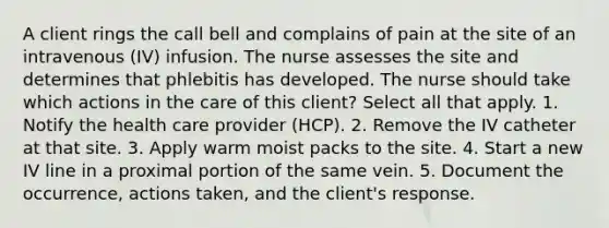 A client rings the call bell and complains of pain at the site of an intravenous (IV) infusion. The nurse assesses the site and determines that phlebitis has developed. The nurse should take which actions in the care of this client? Select all that apply. 1. Notify the health care provider (HCP). 2. Remove the IV catheter at that site. 3. Apply warm moist packs to the site. 4. Start a new IV line in a proximal portion of the same vein. 5. Document the occurrence, actions taken, and the client's response.