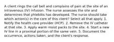 A client rings the call bell and complains of pain at the site of an intravenous (IV) infusion. The nurse assesses the site and determines that phlebitis has developed. The nurse should take which action(s) in the care of this client? Select all that apply. 1. Notify the health care provider (HCP). 2. Remove the IV catheter at that site. 3. Apply warm moist packs to the site. 4. Start a new IV line in a proximal portion of the same vein. 5. Document the occurrence, actions taken, and the client's response.