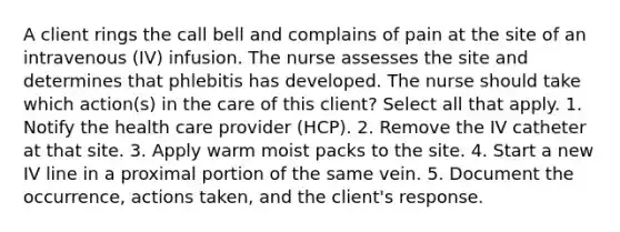 A client rings the call bell and complains of pain at the site of an intravenous (IV) infusion. The nurse assesses the site and determines that phlebitis has developed. The nurse should take which action(s) in the care of this client? Select all that apply. 1. Notify the health care provider (HCP). 2. Remove the IV catheter at that site. 3. Apply warm moist packs to the site. 4. Start a new IV line in a proximal portion of the same vein. 5. Document the occurrence, actions taken, and the client's response.