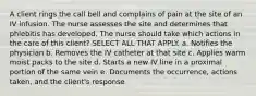 A client rings the call bell and complains of pain at the site of an IV infusion. The nurse assesses the site and determines that phlebitis has developed. The nurse should take which actions in the care of this client? SELECT ALL THAT APPLY. a. Notifies the physician b. Removes the IV catheter at that site c. Applies warm moist packs to the site d. Starts a new IV line in a proximal portion of the same vein e. Documents the occurrence, actions taken, and the client's response