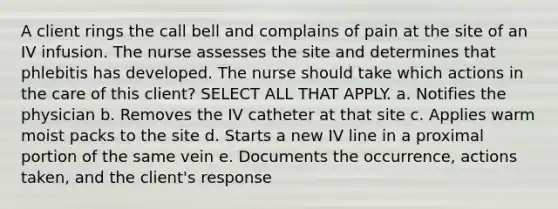 A client rings the call bell and complains of pain at the site of an IV infusion. The nurse assesses the site and determines that phlebitis has developed. The nurse should take which actions in the care of this client? SELECT ALL THAT APPLY. a. Notifies the physician b. Removes the IV catheter at that site c. Applies warm moist packs to the site d. Starts a new IV line in a proximal portion of the same vein e. Documents the occurrence, actions taken, and the client's response