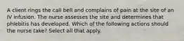 A client rings the call bell and complains of pain at the site of an IV infusion. The nurse assesses the site and determines that phlebitis has developed. Which of the following actions should the nurse take? Select all that apply.
