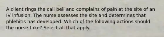 A client rings the call bell and complains of pain at the site of an IV infusion. The nurse assesses the site and determines that phlebitis has developed. Which of the following actions should the nurse take? Select all that apply.
