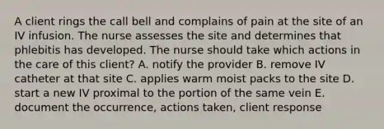 A client rings the call bell and complains of pain at the site of an IV infusion. The nurse assesses the site and determines that phlebitis has developed. The nurse should take which actions in the care of this client? A. notify the provider B. remove IV catheter at that site C. applies warm moist packs to the site D. start a new IV proximal to the portion of the same vein E. document the occurrence, actions taken, client response