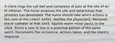 A client rings the call bell and complains of pain at the site of an IV infusion. The nurse assesses the site and determines that phlebitis has developed. The nurse should take which actions in the care of this client? SATA1. Notifies the physician2. Removes the IV catheter at that site3. Applies warm moist packs to the site4. Starts a new IV line in a proximal portion of the same vein5. Documents the occurence, actions taken, and the client's response