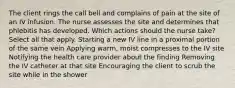 The client rings the call bell and complains of pain at the site of an IV infusion. The nurse assesses the site and determines that phlebitis has developed. Which actions should the nurse take? Select all that apply. Starting a new IV line in a proximal portion of the same vein Applying warm, moist compresses to the IV site Notifying the health care provider about the finding Removing the IV catheter at that site Encouraging the client to scrub the site while in the shower