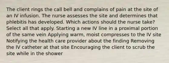 The client rings the call bell and complains of pain at the site of an IV infusion. The nurse assesses the site and determines that phlebitis has developed. Which actions should the nurse take? Select all that apply. Starting a new IV line in a proximal portion of the same vein Applying warm, moist compresses to the IV site Notifying the health care provider about the finding Removing the IV catheter at that site Encouraging the client to scrub the site while in the shower