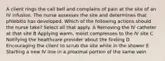A client rings the call bell and complains of pain at the site of an IV infusion. The nurse assesses the site and determines that phlebitis has developed. Which of the following actions should the nurse take? Select all that apply. A Removing the IV catheter at that site B Applying warm, moist compresses to the IV site C Notifying the healthcare provider about the finding D Encouraging the client to scrub the site while in the shower E Starting a new IV line in a proximal portion of the same vein
