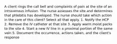 A client rings the call bell and complaints of pain at the site of an intravenous infusion. The nurse assesses the site and determines that phlebitis has developed. The nurse should take which action in the care of this client? Select all that apply. 1. Notify the HCP 2. Remove the IV catheter at that site 3. Apply warm moist packs to the site 4. Start a new IV line in a proximal portion of the same vein 5. Document the occurrence, actions taken, and the client's response