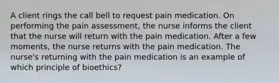 A client rings the call bell to request pain medication. On performing the pain assessment, the nurse informs the client that the nurse will return with the pain medication. After a few moments, the nurse returns with the pain medication. The nurse's returning with the pain medication is an example of which principle of bioethics?