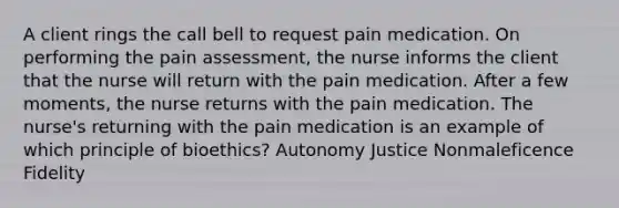 A client rings the call bell to request pain medication. On performing the pain assessment, the nurse informs the client that the nurse will return with the pain medication. After a few moments, the nurse returns with the pain medication. The nurse's returning with the pain medication is an example of which principle of bioethics? Autonomy Justice Nonmaleficence Fidelity