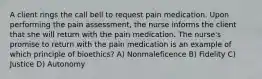 A client rings the call bell to request pain medication. Upon performing the pain assessment, the nurse informs the client that she will return with the pain medication. The nurse's promise to return with the pain medication is an example of which principle of bioethics? A) Nonmaleficence B) Fidelity C) Justice D) Autonomy