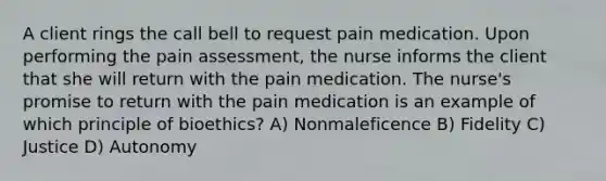 A client rings the call bell to request pain medication. Upon performing the pain assessment, the nurse informs the client that she will return with the pain medication. The nurse's promise to return with the pain medication is an example of which principle of bioethics? A) Nonmaleficence B) Fidelity C) Justice D) Autonomy