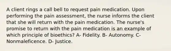 A client rings a call bell to request pain medication. Upon performing the pain assessment, the nurse informs the client that she will return with the pain medication. The nurse's promise to return with the pain medication is an example of which principle of bioethics? A- Fidelity. B- Autonomy. C- Nonmaleficence. D- Justice.