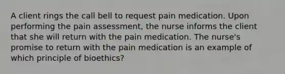 A client rings the call bell to request pain medication. Upon performing the pain assessment, the nurse informs the client that she will return with the pain medication. The nurse's promise to return with the pain medication is an example of which principle of bioethics?