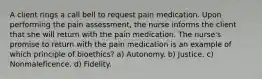 A client rings a call bell to request pain medication. Upon performing the pain assessment, the nurse informs the client that she will return with the pain medication. The nurse's promise to return with the pain medication is an example of which principle of bioethics? a) Autonomy. b) Justice. c) Nonmaleficence. d) Fidelity.