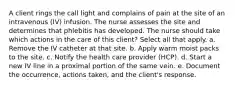 A client rings the call light and complains of pain at the site of an intravenous (IV) infusion. The nurse assesses the site and determines that phlebitis has developed. The nurse should take which actions in the care of this client? Select all that apply. a. Remove the IV catheter at that site. b. Apply warm moist packs to the site. c. Notify the health care provider (HCP). d. Start a new IV line in a proximal portion of the same vein. e. Document the occurrence, actions taken, and the client's response.
